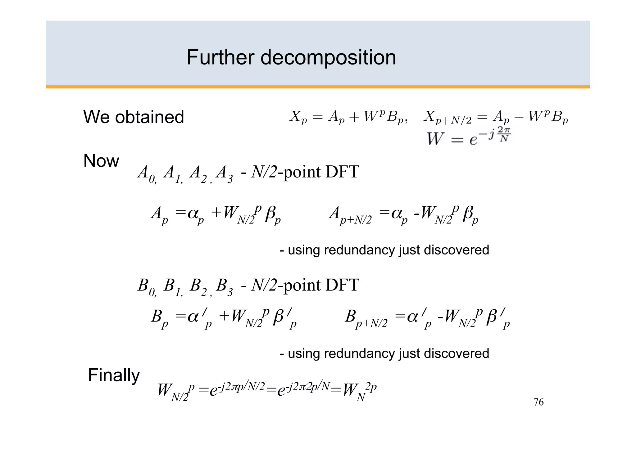 Further decomposition

We obtained

Now
      A0, A1, A2 , A3 - N/2-point DFT

          Ap =αp +WN/2p βp         Ap+N/2 =αp -WN/2p βp

                           - using redundancy just discovered

      B0, B1, B2 , B3 - N/2-point DFT
          Bp =α /p +WN/2p β /p       Bp+N/2 =α /p -WN/2p β /p

                           - using redundancy just discovered
Finally
          WN/2p =e-j2πp/N/2=e-j2π2p/N=WN2p
                                                                76
 