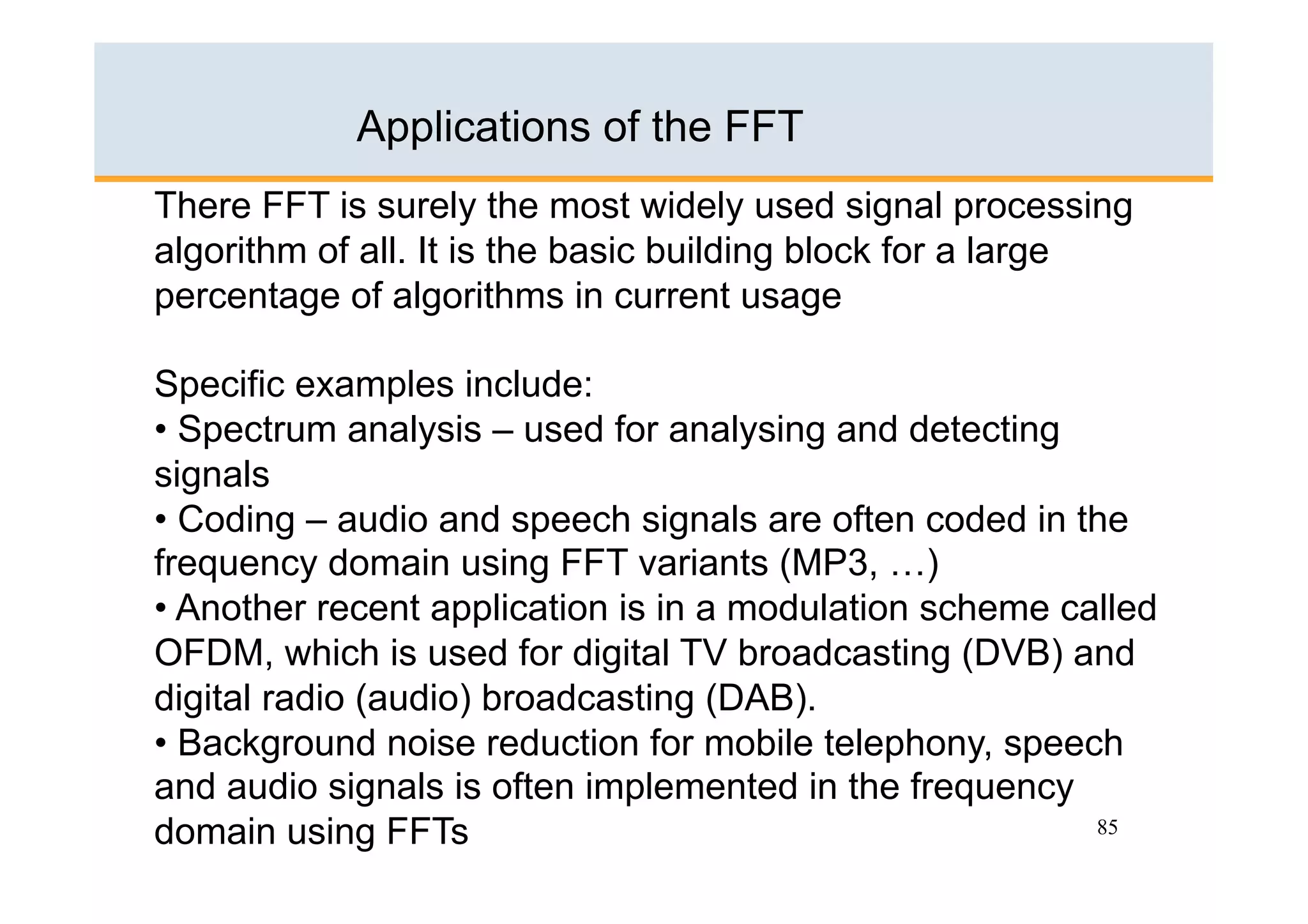Applications of the FFT
There FFT is surely the most widely used signal processing
algorithm of all. It is the basic building block for a large
percentage of algorithms in current usage

Specific examples include:
•  Spectrum analysis – used for analysing and detecting
signals
•  Coding – audio and speech signals are often coded in the
frequency domain using FFT variants (MP3, …)
•  Another recent application is in a modulation scheme called
OFDM, which is used for digital TV broadcasting (DVB) and
digital radio (audio) broadcasting (DAB).
•  Background noise reduction for mobile telephony, speech
and audio signals is often implemented in the frequency
domain using FFTs                                         85
 