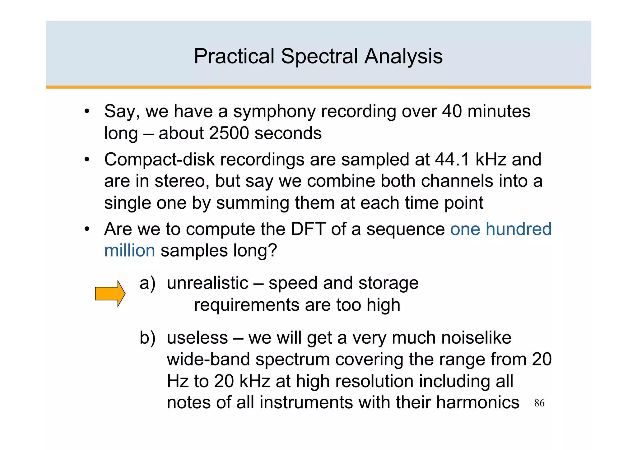 Practical Spectral Analysis

•  Say, we have a symphony recording over 40 minutes
   long – about 2500 seconds
•  Compact-disk recordings are sampled at 44.1 kHz and
   are in stereo, but say we combine both channels into a
   single one by summing them at each time point
•  Are we to compute the DFT of a sequence one hundred
   million samples long?
      a)  unrealistic – speed and storage
             requirements are too high
      b)  useless – we will get a very much noiselike
          wide-band spectrum covering the range from 20
          Hz to 20 kHz at high resolution including all
          notes of all instruments with their harmonics 86
 