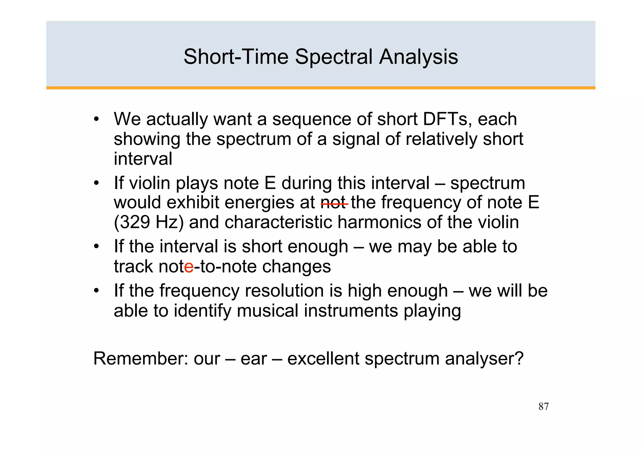 Short-Time Spectral Analysis

•  We actually want a sequence of short DFTs, each
   showing the spectrum of a signal of relatively short
   interval
•  If violin plays note E during this interval – spectrum
   would exhibit energies at not the frequency of note E
   (329 Hz) and characteristic harmonics of the violin
•  If the interval is short enough – we may be able to
   track note-to-note changes
•  If the frequency resolution is high enough – we will be
   able to identify musical instruments playing

Remember: our – ear – excellent spectrum analyser?

                                                        87
 