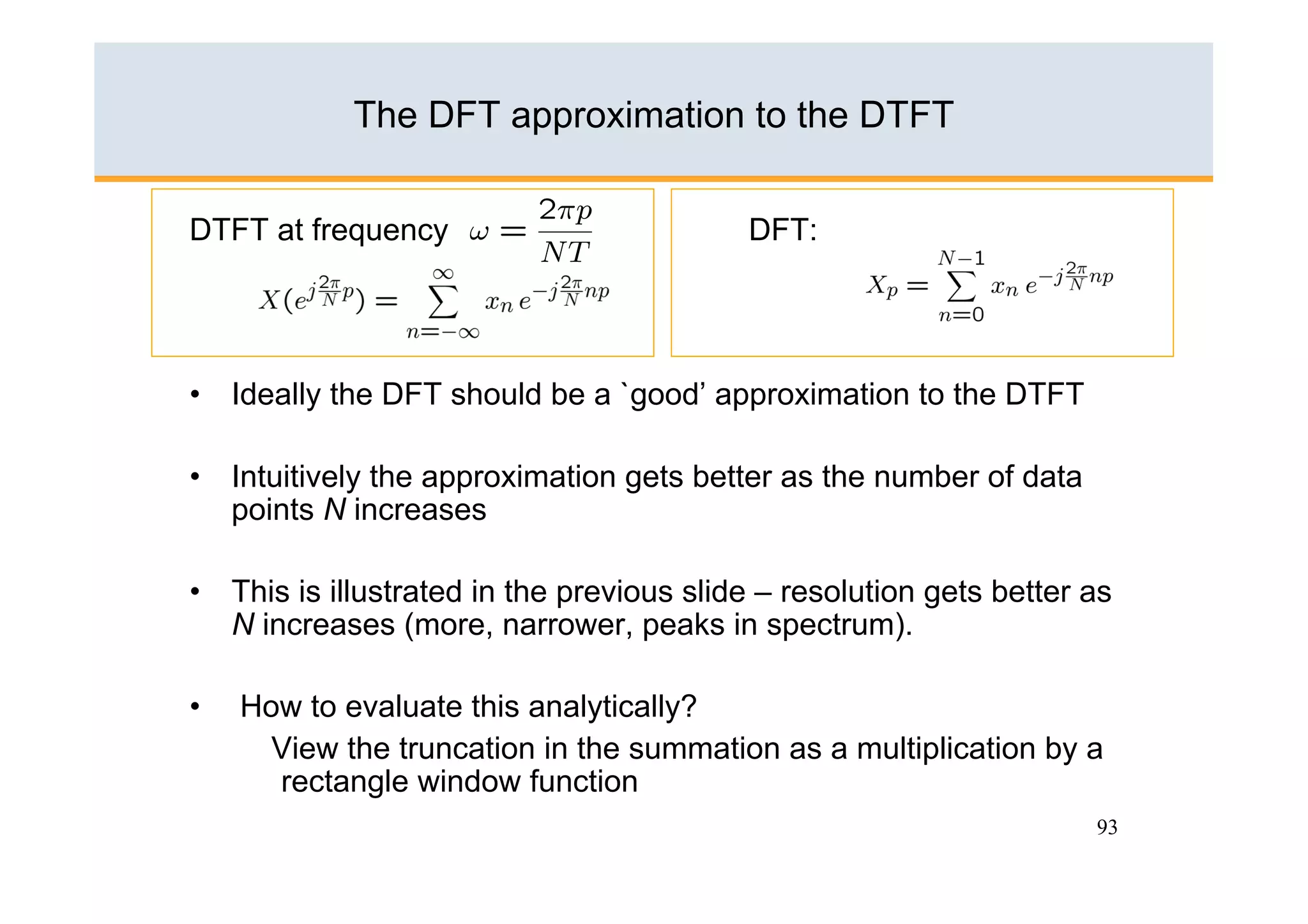The DFT approximation to the DTFT


DTFT at frequency             :            DFT:




•  Ideally the DFT should be a `good’ approximation to the DTFT

•  Intuitively the approximation gets better as the number of data
   points N increases

•  This is illustrated in the previous slide – resolution gets better as
   N increases (more, narrower, peaks in spectrum).

•    How to evaluate this analytically?
       View the truncation in the summation as a multiplication by a
       rectangle window function
                                                                      93
 