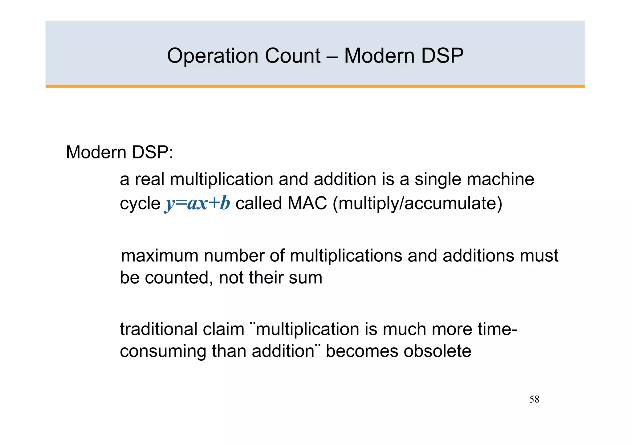 Operation Count – Modern DSP



Modern DSP:
     a real multiplication and addition is a single machine
     cycle y=ax+b called MAC (multiply/accumulate)

      maximum number of multiplications and additions must
      be counted, not their sum

      traditional claim ¨multiplication is much more time-
      consuming than addition¨ becomes obsolete

                                                             58
 