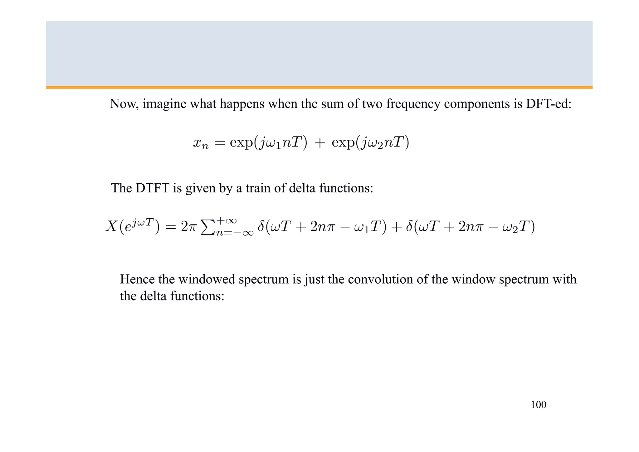 Now, imagine what happens when the sum of two frequency components is DFT-ed:




The DTFT is given by a train of delta functions:




 Hence the windowed spectrum is just the convolution of the window spectrum with
 the delta functions:




                                                                        100
 
