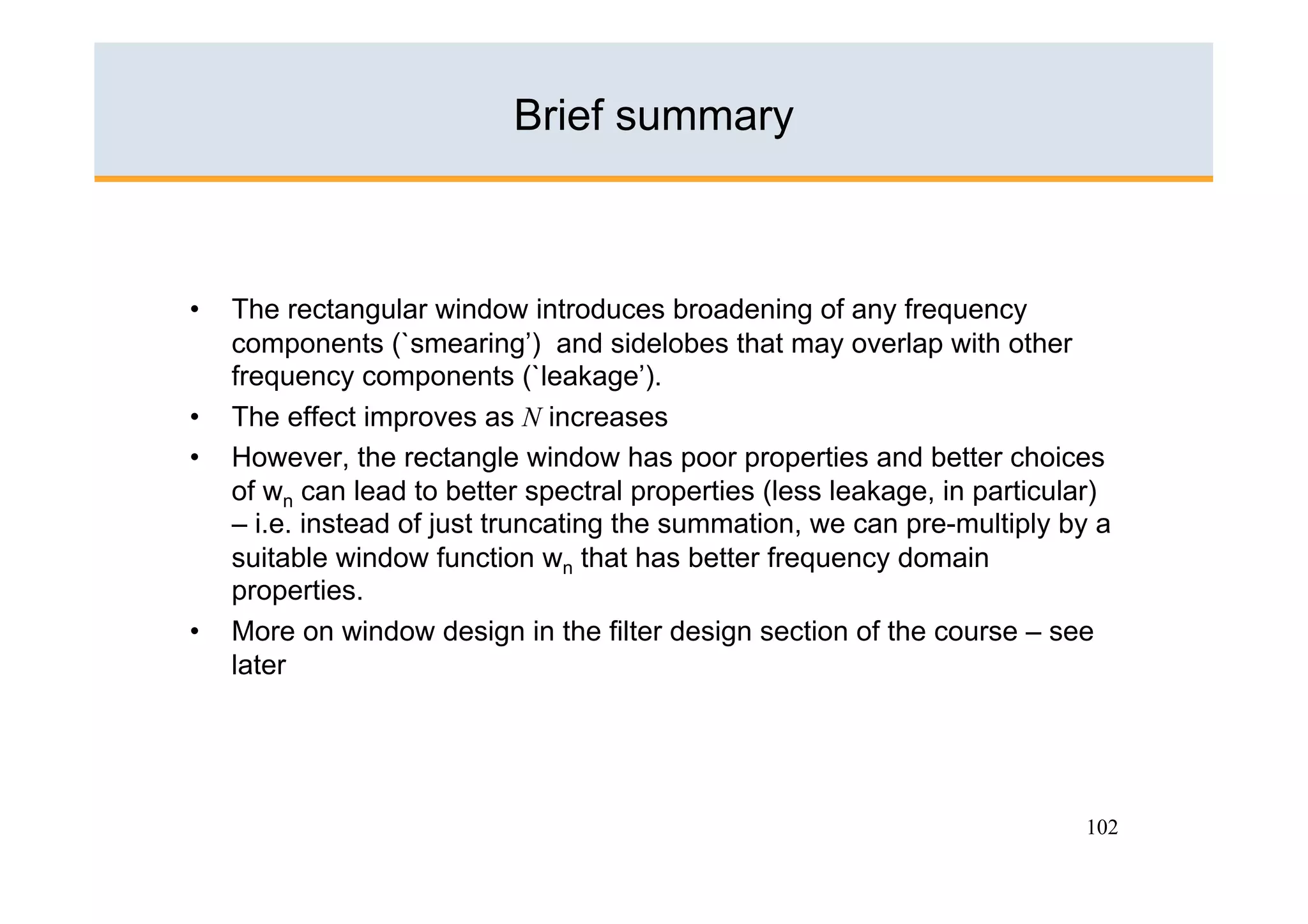 Brief summary



•    The rectangular window introduces broadening of any frequency
     components (`smearing’) and sidelobes that may overlap with other
     frequency components (`leakage’).
•    The effect improves as N increases
•    However, the rectangle window has poor properties and better choices
     of wn can lead to better spectral properties (less leakage, in particular)
     – i.e. instead of just truncating the summation, we can pre-multiply by a
     suitable window function wn that has better frequency domain
     properties.
•    More on window design in the filter design section of the course – see
     later




                                                                            102
 