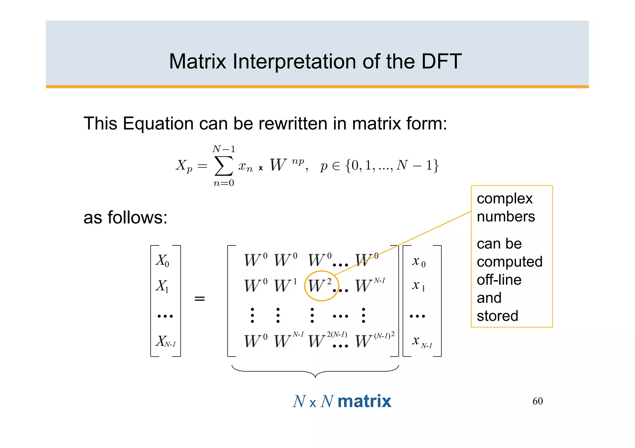 Matrix Interpretation of the DFT

This Equation can be rewritten in matrix form:

                       x



                                                                complex
as follows:                                                     numbers
                                                                can be
         X0                0   0         0
                                          …   0
                                                        x0      computed
         X1                0   1         2
                                          …
                                              N-1
                                                        x1      off-line
                =                                               and
         …                                …             …
                      …
                      …
                                     …

                                              …
                                                                stored
                               N-1   2(N-1)   (N-1) 2
         XN-1              0
                                         …              x N-1



                               N x N matrix                           60
 
