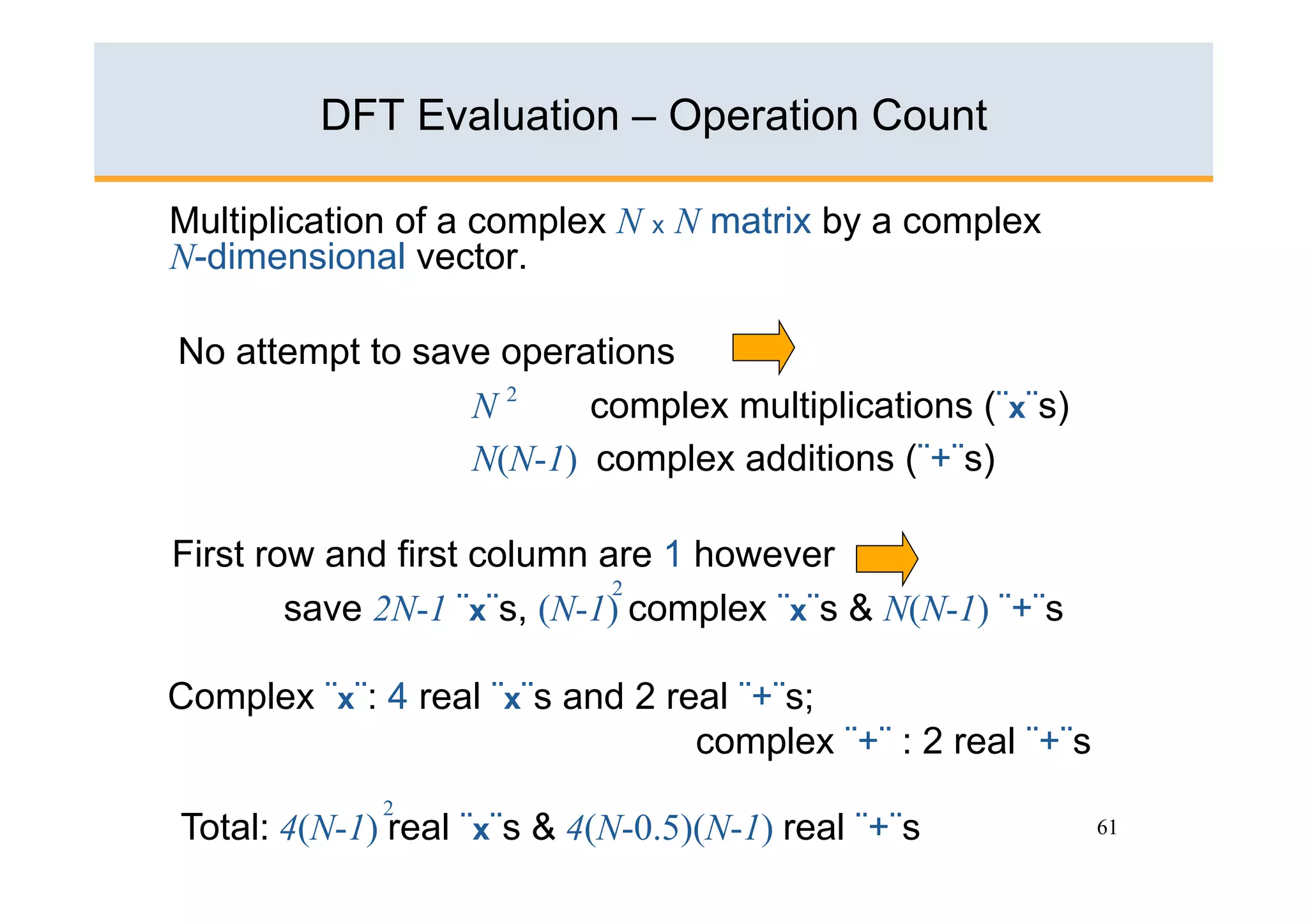DFT Evaluation – Operation Count

Multiplication of a complex N x N matrix by a complex
N-dimensional vector.

No attempt to save operations
                 N2     complex multiplications (¨x¨s)
                 N(N-1) complex additions (¨+¨s)

First row and first column are 1 however
                            2
        save 2N-1 ¨x¨s, (N-1) complex ¨x¨s & N(N-1) ¨+¨s

Complex ¨x¨: 4 real ¨x¨s and 2 real ¨+¨s;
                                 complex ¨+¨ : 2 real ¨+¨s
             2
Total: 4(N-1) real ¨x¨s & 4(N-0.5)(N-1) real ¨+¨s            61
 