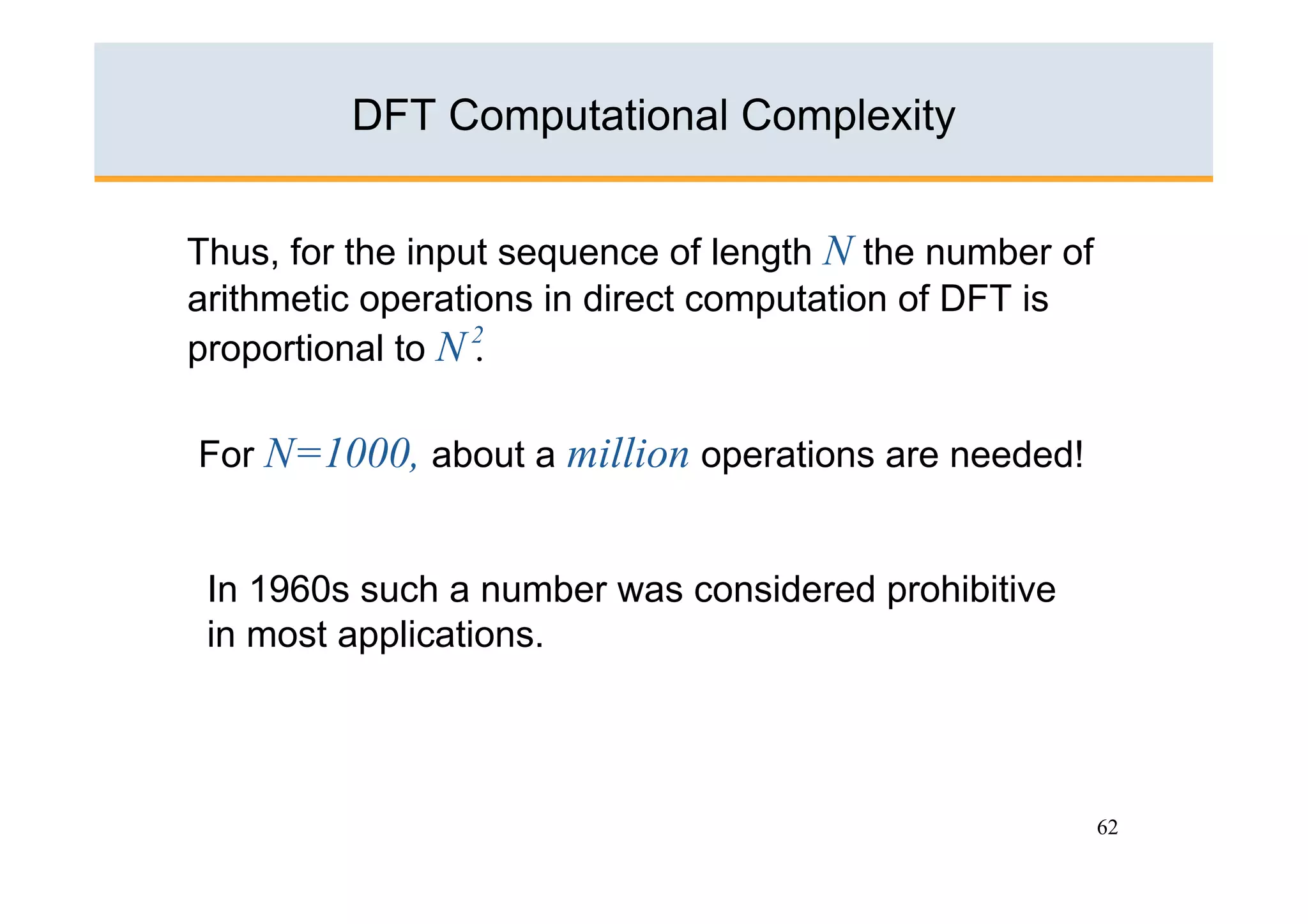 DFT Computational Complexity


Thus, for the input sequence of length N the number of
arithmetic operations in direct computation of DFT is
proportional to N 2
                  .

For N=1000, about a million operations are needed!


 In 1960s such a number was considered prohibitive
 in most applications.




                                                         62
 
