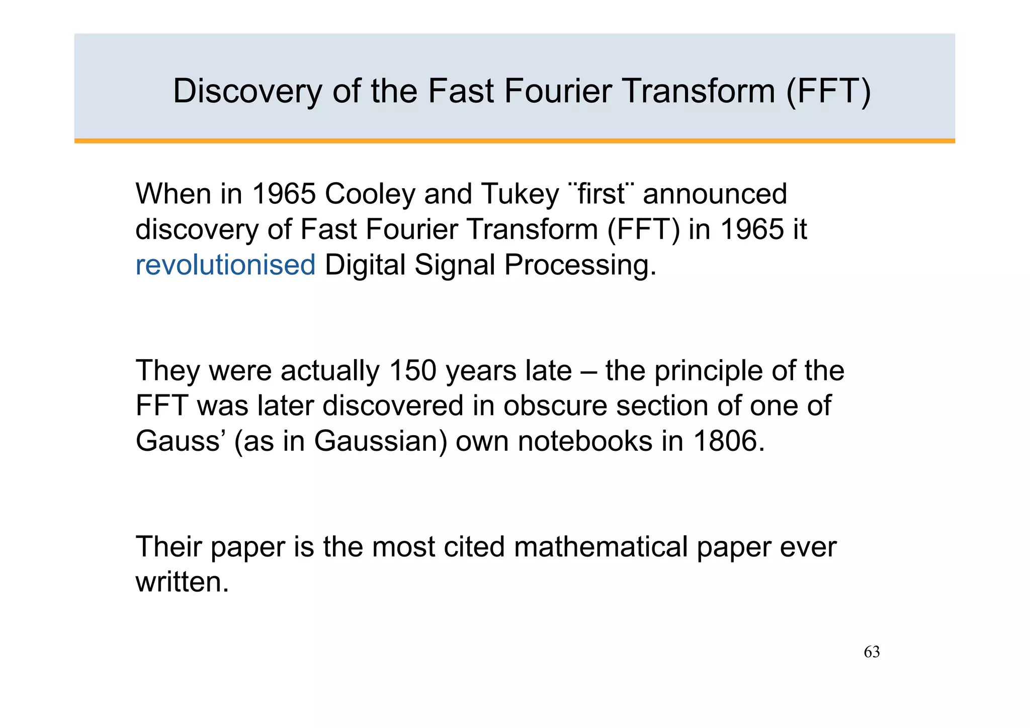Discovery of the Fast Fourier Transform (FFT)

When in 1965 Cooley and Tukey ¨first¨ announced
discovery of Fast Fourier Transform (FFT) in 1965 it
revolutionised Digital Signal Processing.


They were actually 150 years late – the principle of the
FFT was later discovered in obscure section of one of
Gauss’ (as in Gaussian) own notebooks in 1806.


Their paper is the most cited mathematical paper ever
written.

                                                           63
 