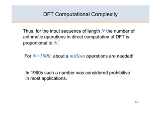 DFT Computational Complexity


Thus, for the input sequence of length N the number of
arithmetic operations in direct computation of DFT is
proportional to N 2
                  .

For N=1000, about a million operations are needed!


 In 1960s such a number was considered prohibitive
 in most applications.




                                                         62
 