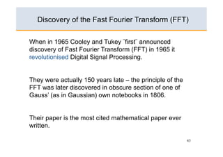 Discovery of the Fast Fourier Transform (FFT)

When in 1965 Cooley and Tukey ¨first¨ announced
discovery of Fast Fourier Transform (FFT) in 1965 it
revolutionised Digital Signal Processing.


They were actually 150 years late – the principle of the
FFT was later discovered in obscure section of one of
Gauss’ (as in Gaussian) own notebooks in 1806.


Their paper is the most cited mathematical paper ever
written.

                                                           63
 
