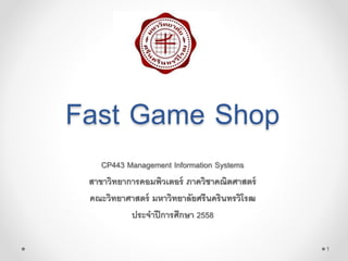 Fast Game Shop
CP443 Management Information Systems
สาขาวิทยาการคอมพิวเตอร์ ภาควิชาคณิตศาสตร์
คณะวิทยาศาสตร์ มหาวิทยาลัยศรีนครินทรวิโรฒ
ประจาปีการศึกษา 2558
1
 