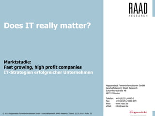 © 2010 Hoppenstedt Firmeninformationen GmbH – Geschäftsbereich RAAD Research - Stand: 21.10.2010 - Folie: 25
Marktstudie: Fast growing, high profit companies
Hoppenstedt Firmeninformationen GmbH
Geschäftsbereich RAAD Research
Scharnhorststraße 48
48151 Münster
Telefon: +49 (0)251/4880-0
Fax: +49 (0)251/4880-299
Web: www.raad.de
eMail: info@raad.de
Marktstudie:
Fast growing, high profit companies
IT-Strategien erfolgreicher Unternehmen
Does IT really matter?
 
