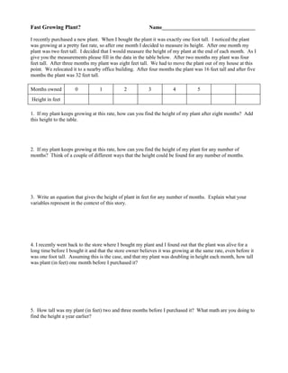 Fast Growing Plant?                                       Name____________________________________

I recently purchased a new plant. When I bought the plant it was exactly one foot tall. I noticed the plant
was growing at a pretty fast rate, so after one month I decided to measure its height. After one month my
plant was two feet tall. I decided that I would measure the height of my plant at the end of each month. As I
give you the measurements please fill in the data in the table below. After two months my plant was four
feet tall. After three months my plant was eight feet tall. We had to move the plant out of my house at this
point. We relocated it to a nearby office building. After four months the plant was 16 feet tall and after five
months the plant was 32 feet tall.

Months owned          0           1           2           3           4           5
Height in feet

1. If my plant keeps growing at this rate, how can you find the height of my plant after eight months? Add
this height to the table.




2. If my plant keeps growing at this rate, how can you find the height of my plant for any number of
months? Think of a couple of different ways that the height could be found for any number of months.




3. Write an equation that gives the height of plant in feet for any number of months. Explain what your
variables represent in the context of this story.




4. I recently went back to the store where I bought my plant and I found out that the plant was alive for a
long time before I bought it and that the store owner believes it was growing at the same rate, even before it
was one foot tall. Assuming this is the case, and that my plant was doubling in height each month, how tall
was plant (in feet) one month before I purchased it?




5. How tall was my plant (in feet) two and three months before I purchased it? What math are you doing to
find the height a year earlier?
 