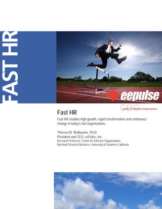 FAST HR



          Fast HR
          Fast HR enables high growth, rapid transformation and continuous
          change in today's fast organizations.

          Theresa M. Welbourne, Ph.D.
          President and CEO, eePulse, Inc.
          Research Professor, Center for Effective Organizations
          Marshall School of Business, University of Southern California
 