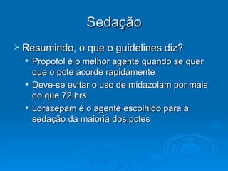 Sedação Resumindo, o que o guidelines diz? Propofol é o melhor agente quando se quer que o pcte acorde rapidamente Deve-se evitar o uso de midazolam por mais do que 72 hrs  Lorazepam é o agente escolhido para a sedação da maioria dos pctes 