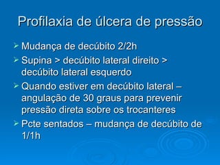 Profilaxia de úlcera de pressão Mudança de decúbito 2/2h Supina > decúbito lateral direito > decúbito lateral esquerdo Quando estiver em decúbito lateral – angulação de 30 graus para prevenir pressão direta sobre os trocanteres Pcte sentados – mudança de decúbito de 1/1h 