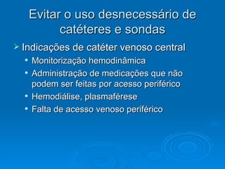 Evitar o uso desnecessário de catéteres e sondas Indicações de catéter venoso central Monitorização hemodinâmica Administração de medicações que não podem ser feitas por acesso periférico Hemodiálise, plasmaférese Falta de acesso venoso periférico 