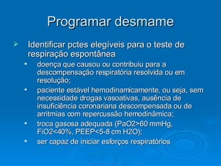 Programar desmame Identificar pctes elegíveis para o teste de respiração espontânea doença que causou ou contribuiu para a descompensação respiratória resolvida ou em resolução; paciente estável hemodinamicamente, ou seja, sem necessidade drogas vasoativas, ausência de insuficiência coronariana descompensada ou de arritmias com repercussão hemodinâmica; troca gasosa adequada (PaO2>60 mmHg, FiO2<40%, PEEP<5-8 cm H2O); ser capaz de iniciar esforços respiratórios  