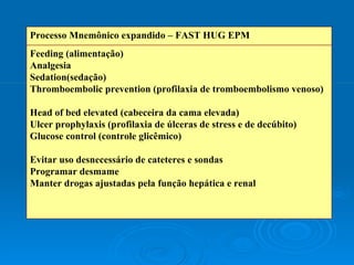 Feeding (alimentação) Analgesia Sedation(sedação) Thromboembolic prevention (profilaxia de tromboembolismo venoso) Head of bed elevated (cabeceira da cama elevada) Ulcer prophylaxis (profilaxia de úlceras de stress e de decúbito)  Glucose control (controle glicêmico) Evitar uso desnecessário de cateteres e sondas Programar desmame Manter drogas ajustadas pela função hepática e renal Processo Mnemônico expandido – FAST HUG EPM 