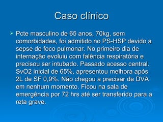 Caso clínico Pcte masculino de 65 anos, 70kg, sem comorbidades, foi admitido no PS-HSP devido a sepse de foco pulmonar. No primeiro dia de internação evoluiu com falência respiratória e precisou ser intubado. Passado acesso central. SvO2 inicial de 65%, apresentou melhora após 2L de SF 0,9%. Não chegou a precisar de DVA em nenhum momento. Ficou na sala de emergência por 72 hrs até ser transferido para a reta grave.  