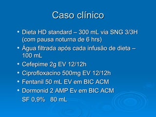Caso clínico Dieta HD standard – 300 mL via SNG 3/3H (com pausa noturna de 6 hrs) Água filtrada após cada infusão de dieta – 100 mL Cefepime 2g EV 12/12h Ciprofloxacino 500mg EV 12/12h Fentanil 50 mL EV em BIC ACM Dormonid 2 AMP Ev em BIC ACM SF 0,9%  80 mL  
