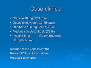 Caso clínico Clexane 40 mg SC 1x/dia Decúbito elevado a 30-45 graus Ranitidina 150 mg SNG 12/12h Mudança de decúbito de 2/2 hrs Insulina 50 ui  EV em BIC ACM SF 0,9% 50 mL Retirar acesso venoso central  Retirar SVD e colocar uripen Progredir desmame 