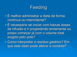 Feeding É melhor administrar a dieta de forma contínua ou intermitente? É necessário se iniciar com baixas doses de infusão e ir progredindo lentamente ou posso começar já com o volume total exigido pelo pcte? Como interpretar o resíduo gástrico? Em que este dado pode alterar a conduta? 