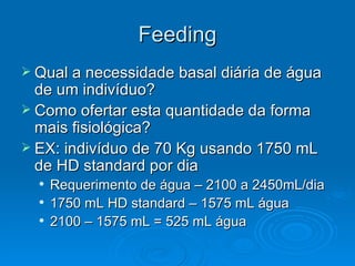 Feeding Qual a necessidade basal diária de água de um indivíduo?  Como ofertar esta quantidade da forma mais fisiológica? EX: indivíduo de 70 Kg usando 1750 mL de HD standard por dia Requerimento de água – 2100 a 2450mL/dia 1750 mL HD standard – 1575 mL água 2100 – 1575 mL = 525 mL água  