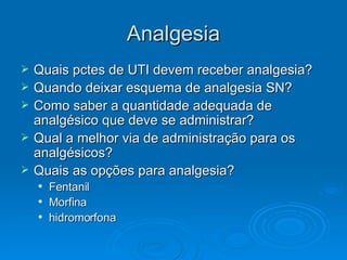 Analgesia Quais pctes de UTI devem receber analgesia? Quando deixar esquema de analgesia SN? Como saber a quantidade adequada de analgésico que deve se administrar? Qual a melhor via de administração para os analgésicos? Quais as opções para analgesia? Fentanil Morfina hidromorfona 