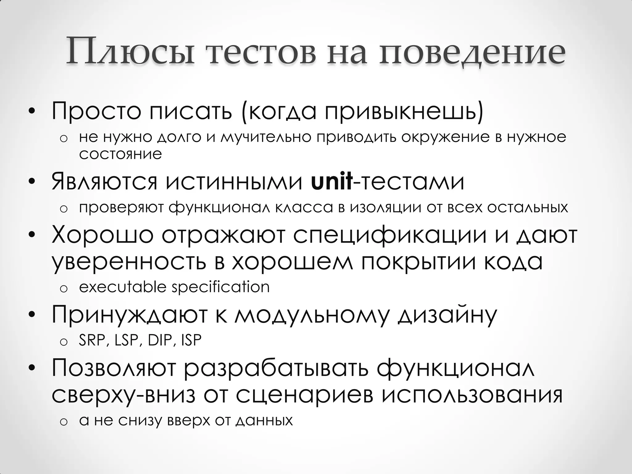 Плюсы тестов на поведение
• Просто писать (когда привыкнешь)
  o не нужно долго и мучительно приводить окружение в нужное
    состояние
• Являются истинными unit-тестами
  o проверяют функционал класса в изоляции от всех остальных
• Хорошо отражают спецификации и дают
  уверенность в хорошем покрытии кода
  o executable specification
• Принуждают к модульному дизайну
  o SRP, LSP, DIP, ISP
• Позволяют разрабатывать функционал
  сверху-вниз от сценариев использования
  o а не снизу вверх от данных
 