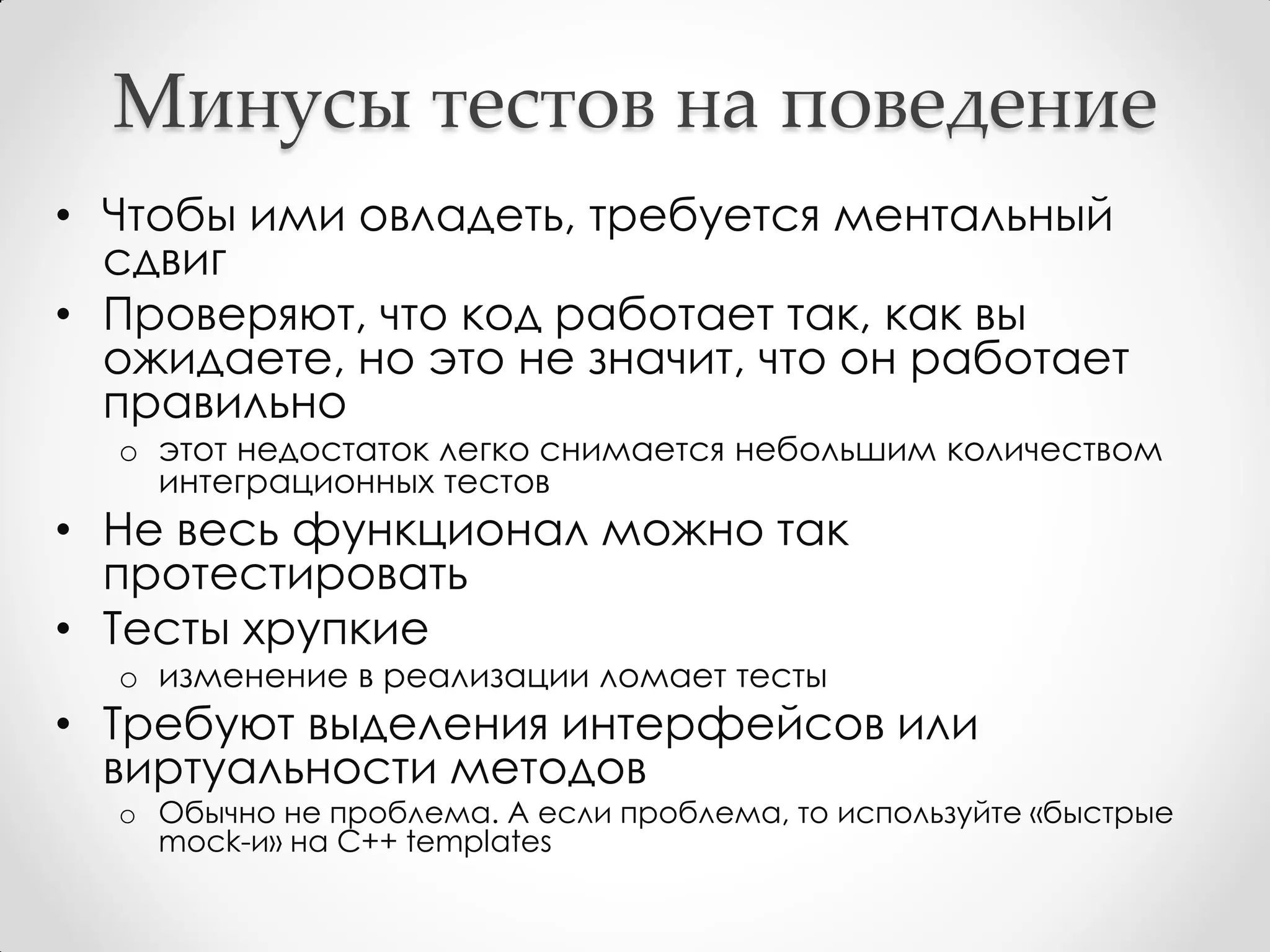 Минусы тестов на поведение
• Чтобы ими овладеть, требуется ментальный
  сдвиг
• Проверяют, что код работает так, как вы
  ожидаете, но это не значит, что он работает
  правильно
  o этот недостаток легко снимается небольшим количеством
    интеграционных тестов
• Не весь функционал можно так
  протестировать
• Тесты хрупкие
  o изменение в реализации ломает тесты
• Требуют выделения интерфейсов или
  виртуальности методов
  o Обычно не проблема. А если проблема, то используйте «быстрые
    mock-и» на C++ templates
 