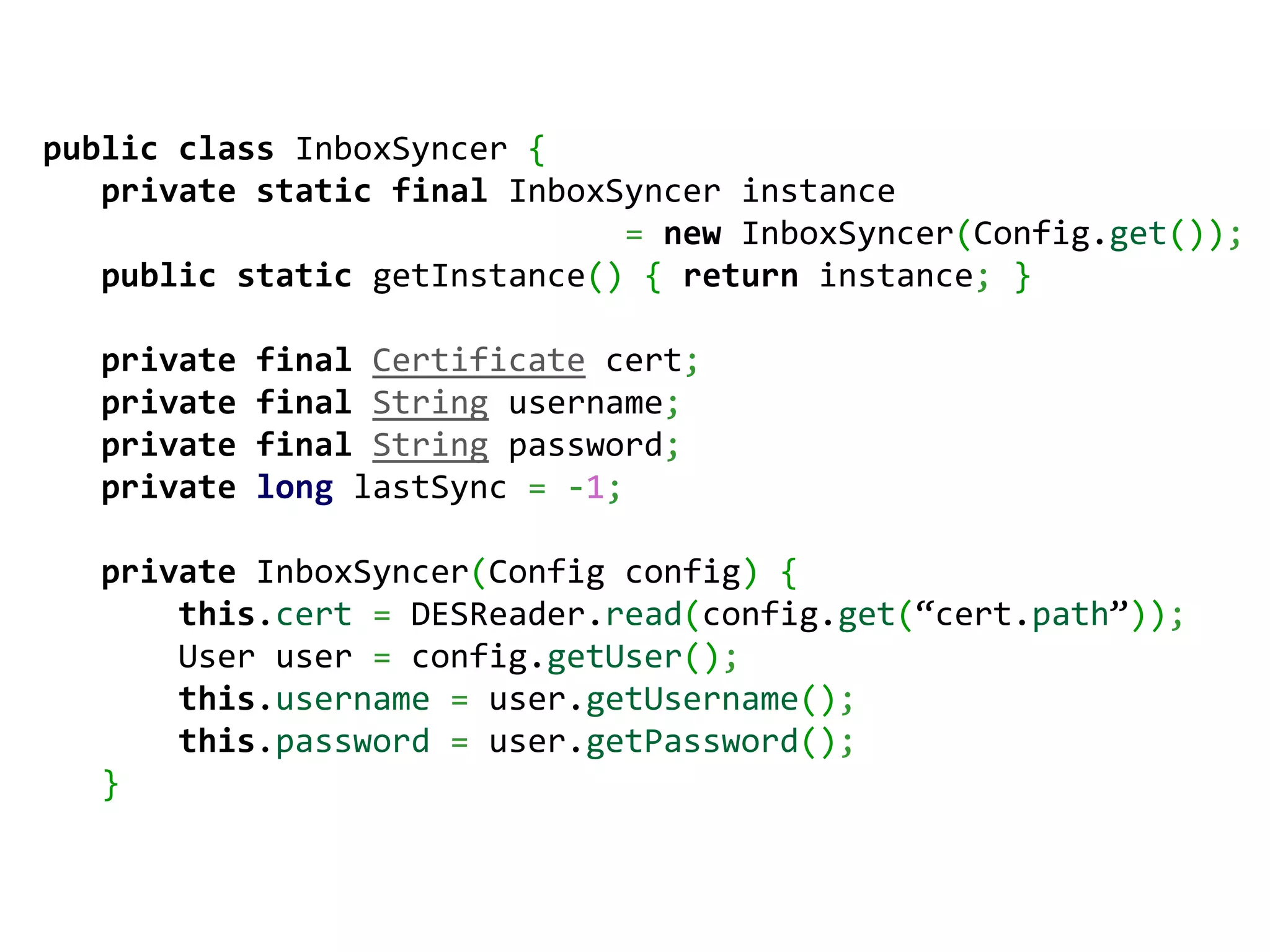 public class InboxSyncer {
   private static final InboxSyncer instance
                              = new InboxSyncer(Config.get());
   public static getInstance() { return instance; }

   private   final Certificate cert;
   private   final String username;
   private   final String password;
   private   long lastSync = -1;

   private InboxSyncer(Config config) {
       this.cert = DESReader.read(config.get(“cert.path”));
       User user = config.getUser();
       this.username = user.getUsername();
       this.password = user.getPassword();
   }
 