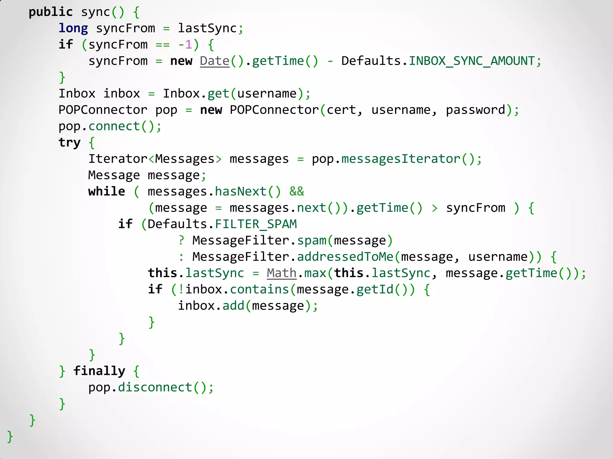 public sync() {
        long syncFrom = lastSync;
        if (syncFrom == -1) {
            syncFrom = new Date().getTime() - Defaults.INBOX_SYNC_AMOUNT;
        }
        Inbox inbox = Inbox.get(username);
        POPConnector pop = new POPConnector(cert, username, password);
        pop.connect();
        try {
            Iterator<Messages> messages = pop.messagesIterator();
            Message message;
            while ( messages.hasNext() &&
                    (message = messages.next()).getTime() > syncFrom ) {
                if (Defaults.FILTER_SPAM
                        ? MessageFilter.spam(message)
                        : MessageFilter.addressedToMe(message, username)) {
                    this.lastSync = Math.max(this.lastSync, message.getTime());
                    if (!inbox.contains(message.getId()) {
                        inbox.add(message);
                    }
                }
            }
        } finally {
            pop.disconnect();
        }
    }
}
 