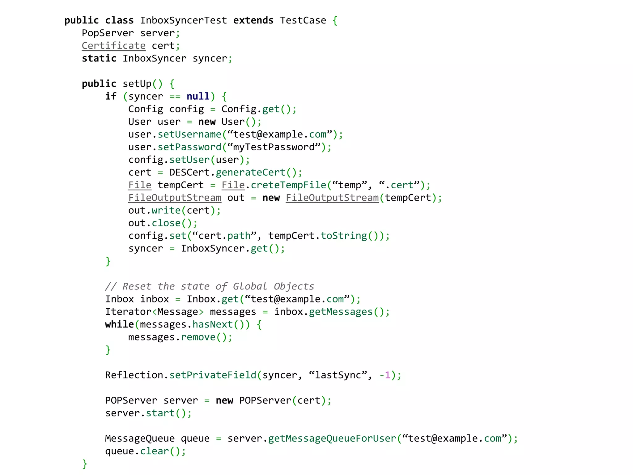 public class InboxSyncerTest extends TestCase {
   PopServer server;
   Certificate cert;
   static InboxSyncer syncer;

  public setUp() {
      if (syncer == null) {
          Config config = Config.get();
          User user = new User();
          user.setUsername(“test@example.com”);
          user.setPassword(“myTestPassword”);
          config.setUser(user);
          cert = DESCert.generateCert();
          File tempCert = File.creteTempFile(“temp”, “.cert”);
          FileOutputStream out = new FileOutputStream(tempCert);
          out.write(cert);
          out.close();
          config.set(“cert.path”, tempCert.toString());
          syncer = InboxSyncer.get();
      }

      // Reset the state of Global Objects
      Inbox inbox = Inbox.get(“test@example.com”);
      Iterator<Message> messages = inbox.getMessages();
      while(messages.hasNext()) {
          messages.remove();
      }

      Reflection.setPrivateField(syncer, “lastSync”, -1);

      POPServer server = new POPServer(cert);
      server.start();

      MessageQueue queue = server.getMessageQueueForUser(“test@example.com”);
      queue.clear();
  }
 