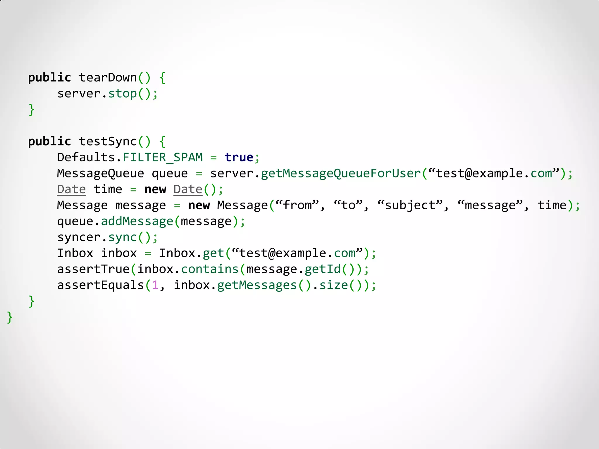 public tearDown() {
        server.stop();
    }

    public testSync() {
        Defaults.FILTER_SPAM = true;
        MessageQueue queue = server.getMessageQueueForUser(“test@example.com”);
        Date time = new Date();
        Message message = new Message(“from”, “to”, “subject”, “message”, time);
        queue.addMessage(message);
        syncer.sync();
        Inbox inbox = Inbox.get(“test@example.com”);
        assertTrue(inbox.contains(message.getId());
        assertEquals(1, inbox.getMessages().size());
    }
}
 