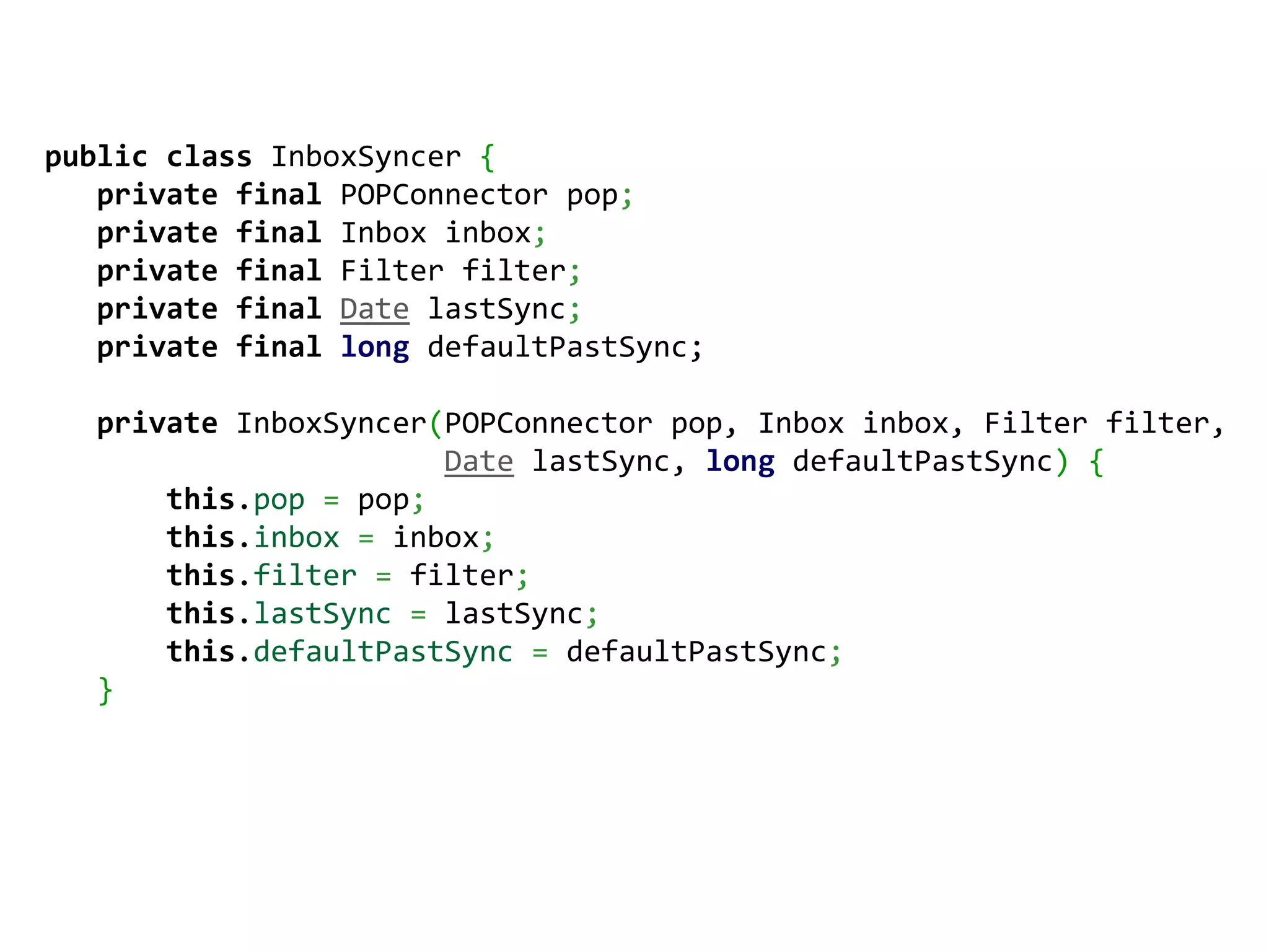 public class InboxSyncer {
   private final POPConnector pop;
   private final Inbox inbox;
   private final Filter filter;
   private final Date lastSync;
   private final long defaultPastSync;

  private InboxSyncer(POPConnector pop, Inbox inbox, Filter filter,
                      Date lastSync, long defaultPastSync) {
      this.pop = pop;
      this.inbox = inbox;
      this.filter = filter;
      this.lastSync = lastSync;
      this.defaultPastSync = defaultPastSync;
  }
 