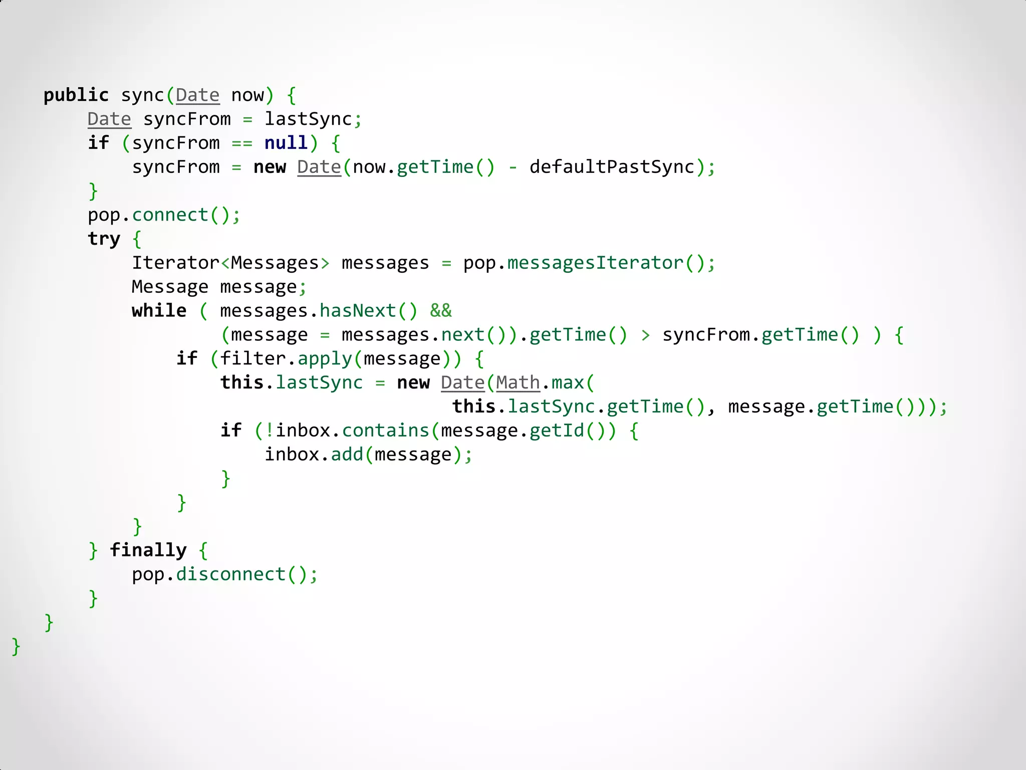 public sync(Date now) {
        Date syncFrom = lastSync;
        if (syncFrom == null) {
            syncFrom = new Date(now.getTime() - defaultPastSync);
        }
        pop.connect();
        try {
            Iterator<Messages> messages = pop.messagesIterator();
            Message message;
            while ( messages.hasNext() &&
                    (message = messages.next()).getTime() > syncFrom.getTime() ) {
                if (filter.apply(message)) {
                    this.lastSync = new Date(Math.max(
                                         this.lastSync.getTime(), message.getTime()));
                    if (!inbox.contains(message.getId()) {
                        inbox.add(message);
                    }
                }
            }
        } finally {
            pop.disconnect();
        }
    }
}
 