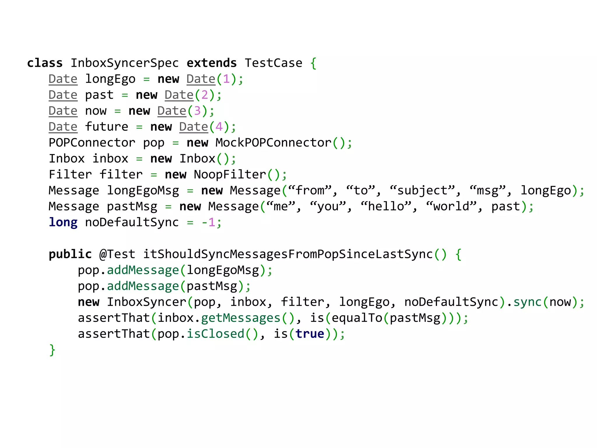 сlass InboxSyncerSpec extends TestCase {
   Date longEgo = new Date(1);
   Date past = new Date(2);
   Date now = new Date(3);
   Date future = new Date(4);
   POPConnector pop = new MockPOPConnector();
   Inbox inbox = new Inbox();
   Filter filter = new NoopFilter();
   Message longEgoMsg = new Message(“from”, “to”, “subject”, “msg”, longEgo);
   Message pastMsg = new Message(“me”, “you”, “hello”, “world”, past);
   long noDefaultSync = -1;

   public @Test itShouldSyncMessagesFromPopSinceLastSync() {
       pop.addMessage(longEgoMsg);
       pop.addMessage(pastMsg);
       new InboxSyncer(pop, inbox, filter, longEgo, noDefaultSync).sync(now);
       assertThat(inbox.getMessages(), is(equalTo(pastMsg)));
       assertThat(pop.isClosed(), is(true));
   }
 