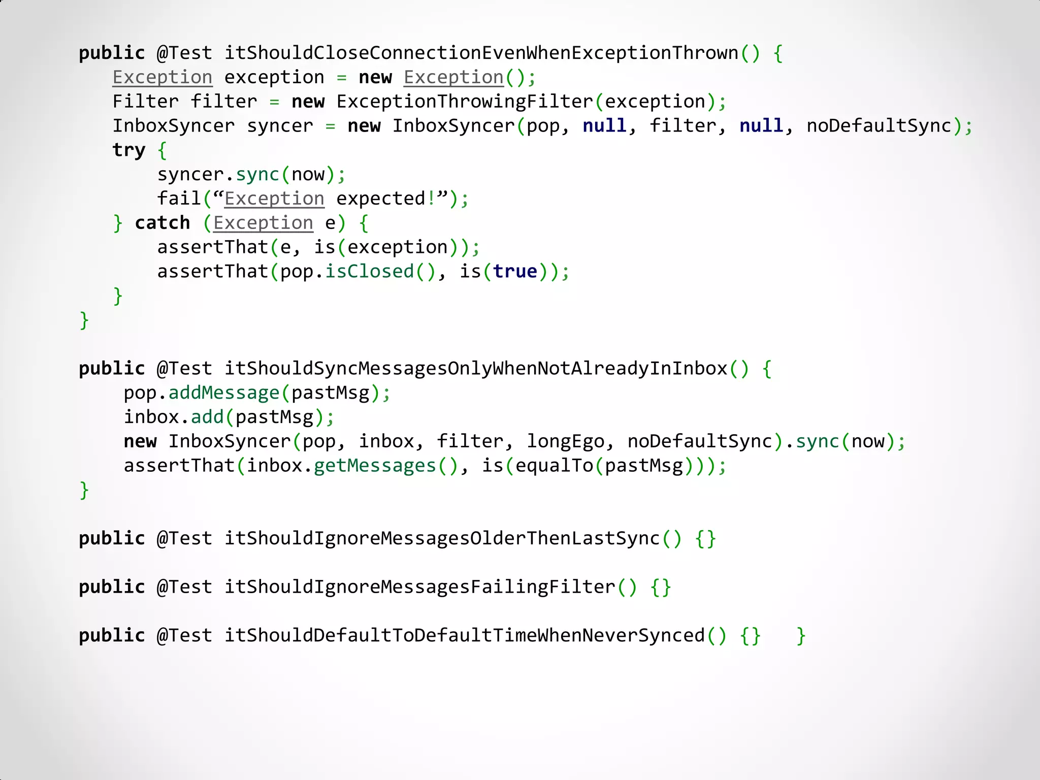 public @Test itShouldCloseConnectionEvenWhenExceptionThrown() {
   Exception exception = new Exception();
   Filter filter = new ExceptionThrowingFilter(exception);
   InboxSyncer syncer = new InboxSyncer(pop, null, filter, null, noDefaultSync);
   try {
       syncer.sync(now);
       fail(“Exception expected!”);
   } catch (Exception e) {
       assertThat(e, is(exception));
       assertThat(pop.isClosed(), is(true));
   }
}

public @Test itShouldSyncMessagesOnlyWhenNotAlreadyInInbox() {
    pop.addMessage(pastMsg);
    inbox.add(pastMsg);
    new InboxSyncer(pop, inbox, filter, longEgo, noDefaultSync).sync(now);
    assertThat(inbox.getMessages(), is(equalTo(pastMsg)));
}

public @Test itShouldIgnoreMessagesOlderThenLastSync() {}

public @Test itShouldIgnoreMessagesFailingFilter() {}

public @Test itShouldDefaultToDefaultTimeWhenNeverSynced() {}   }
 