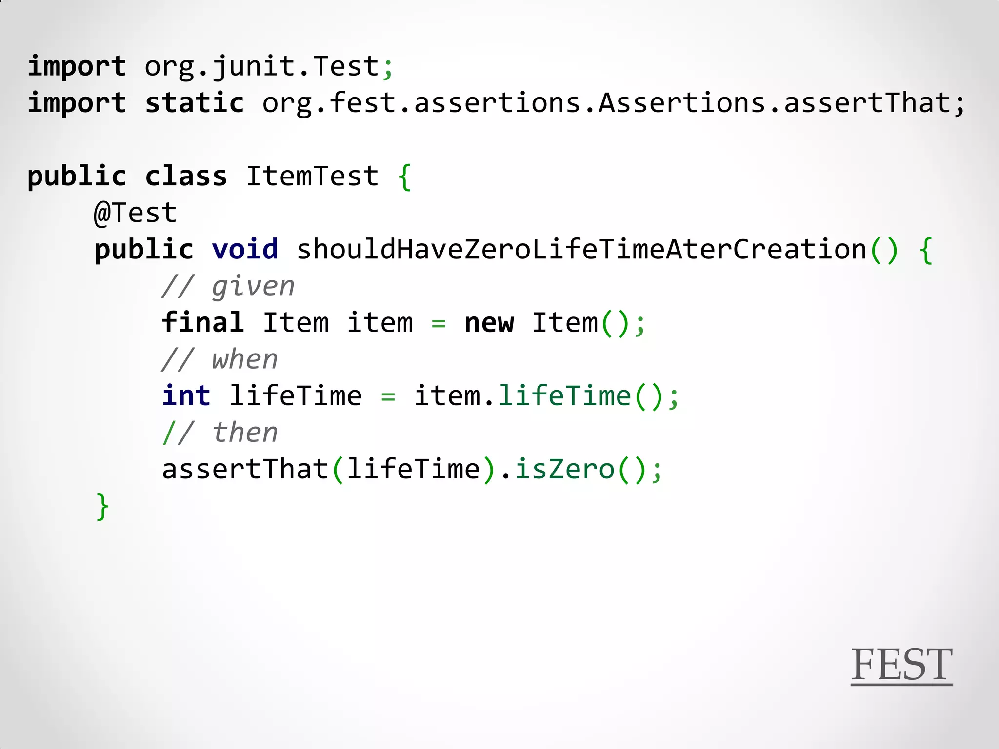 import org.junit.Test;
import static org.fest.assertions.Assertions.assertThat;

public class ItemTest {
    @Test
    public void shouldHaveZeroLifeTimeAterCreation() {
        // given
        final Item item = new Item();
        // when
        int lifeTime = item.lifeTime();
        // then
        assertThat(lifeTime).isZero();
    }




                                                 FEST
 
