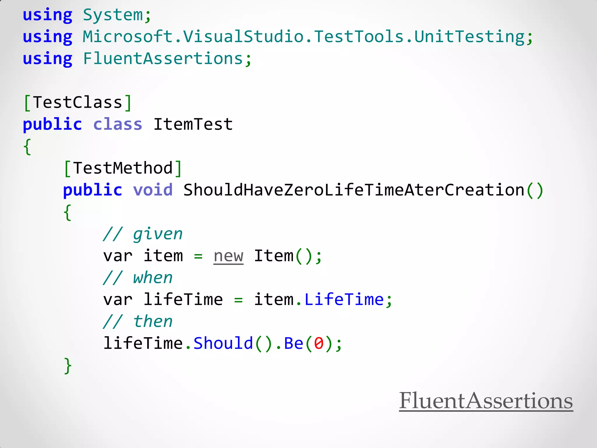 using System;
using Microsoft.VisualStudio.TestTools.UnitTesting;
using FluentAssertions;

[TestClass]
public class ItemTest
{
    [TestMethod]
    public void ShouldHaveZeroLifeTimeAterCreation()
    {
        // given
        var item = new Item();
        // when
        var lifeTime = item.LifeTime;
        // then
        lifeTime.Should().Be(0);
    }

                                     FluentAssertions
 