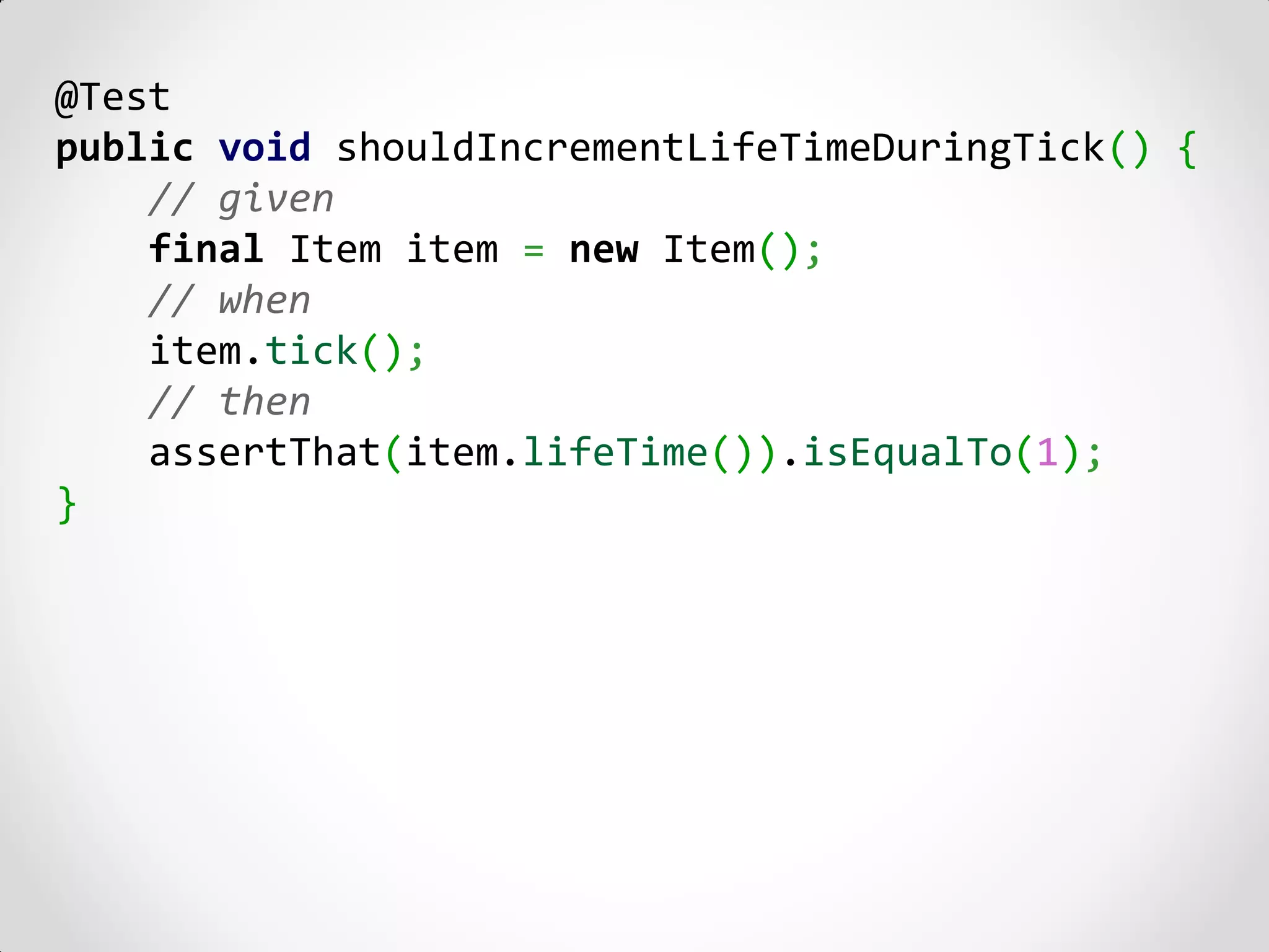 @Test
public void shouldIncrementLifeTimeDuringTick() {
    // given
    final Item item = new Item();
    // when
    item.tick();
    // then
    assertThat(item.lifeTime()).isEqualTo(1);
}
 