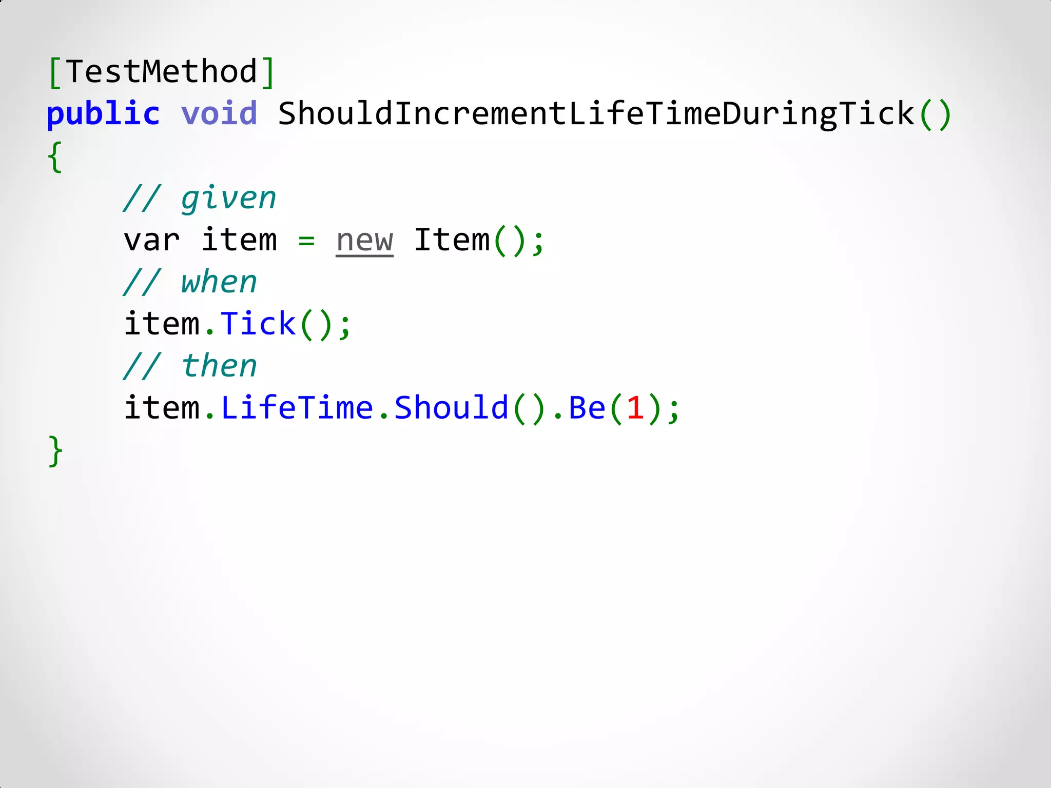 [TestMethod]
public void ShouldIncrementLifeTimeDuringTick()
{
    // given
    var item = new Item();
    // when
    item.Tick();
    // then
    item.LifeTime.Should().Be(1);
}
 