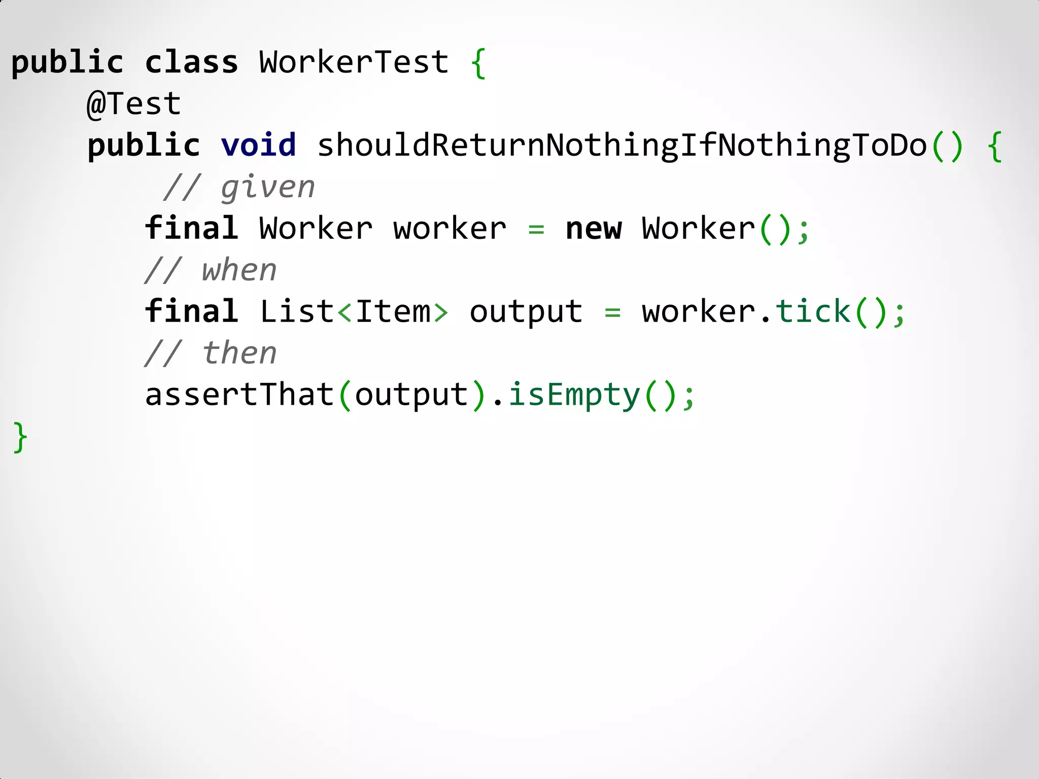 public class WorkerTest {
    @Test
    public void shouldReturnNothingIfNothingToDo() {
        // given
       final Worker worker = new Worker();
       // when
       final List<Item> output = worker.tick();
       // then
       assertThat(output).isEmpty();
}
 