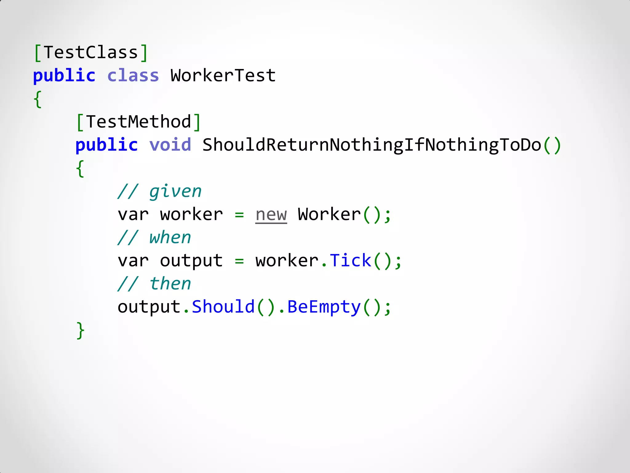 [TestClass]
public class WorkerTest
{
    [TestMethod]
    public void ShouldReturnNothingIfNothingToDo()
    {
        // given
        var worker = new Worker();
        // when
        var output = worker.Tick();
        // then
        output.Should().BeEmpty();
    }
 