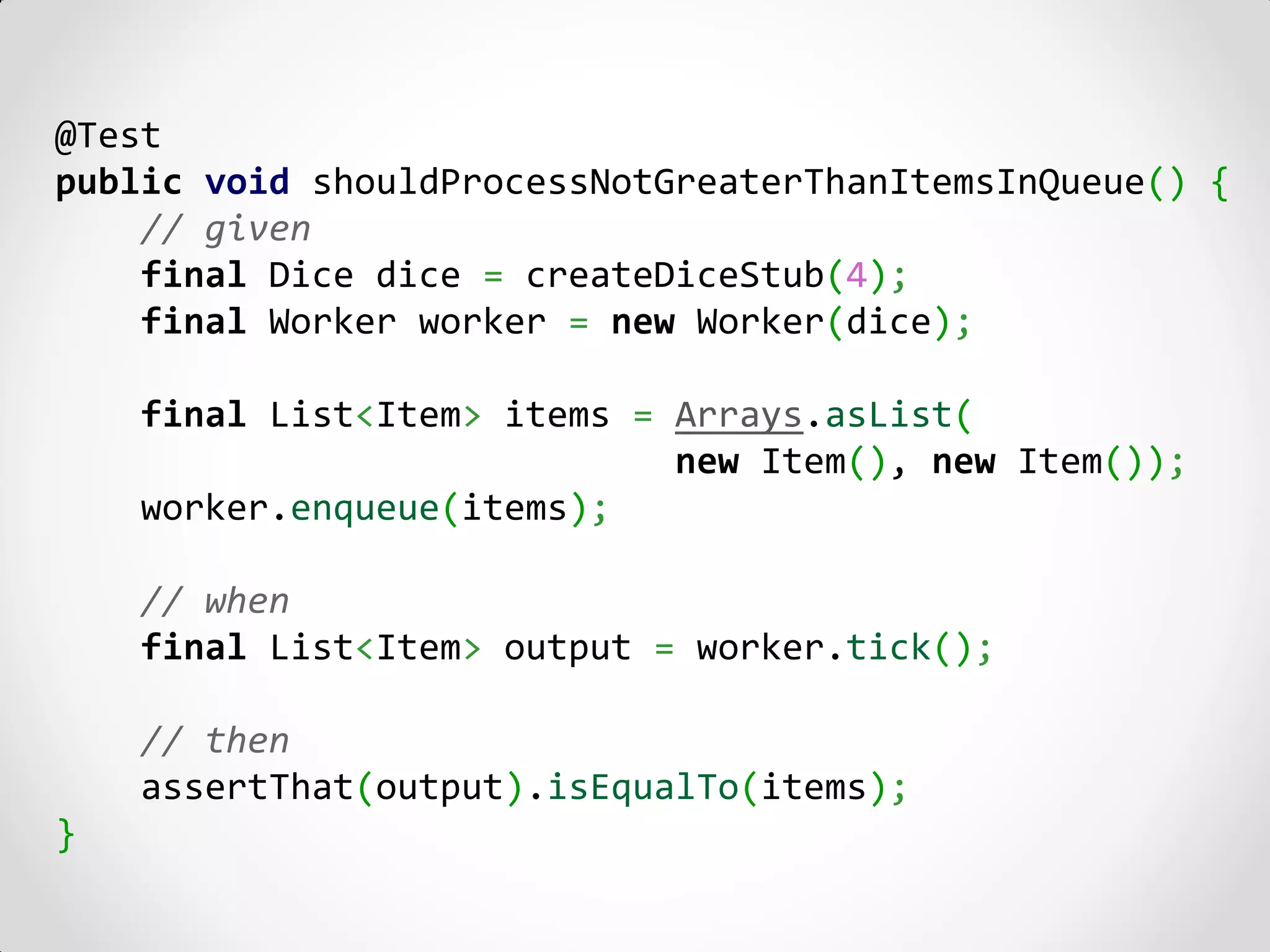 @Test
public void shouldProcessNotGreaterThanItemsInQueue() {
    // given
    final Dice dice = createDiceStub(4);
    final Worker worker = new Worker(dice);

    final List<Item> items = Arrays.asList(
                             new Item(), new Item());
    worker.enqueue(items);

    // when
    final List<Item> output = worker.tick();

    // then
    assertThat(output).isEqualTo(items);
}
 