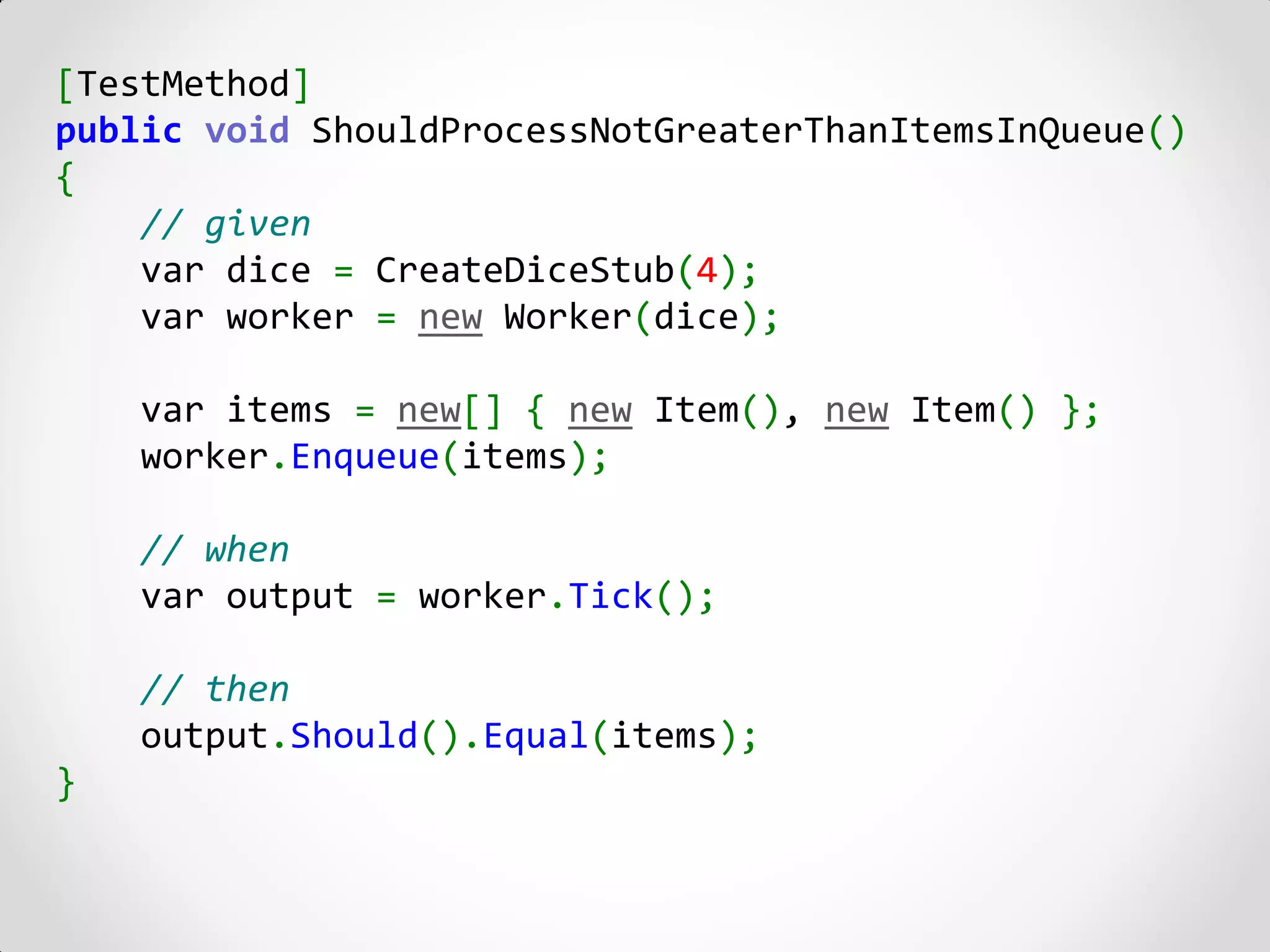[TestMethod]
public void ShouldProcessNotGreaterThanItemsInQueue()
{
    // given
    var dice = CreateDiceStub(4);
    var worker = new Worker(dice);

    var items = new[] { new Item(), new Item() };
    worker.Enqueue(items);

    // when
    var output = worker.Tick();

    // then
    output.Should().Equal(items);
}
 