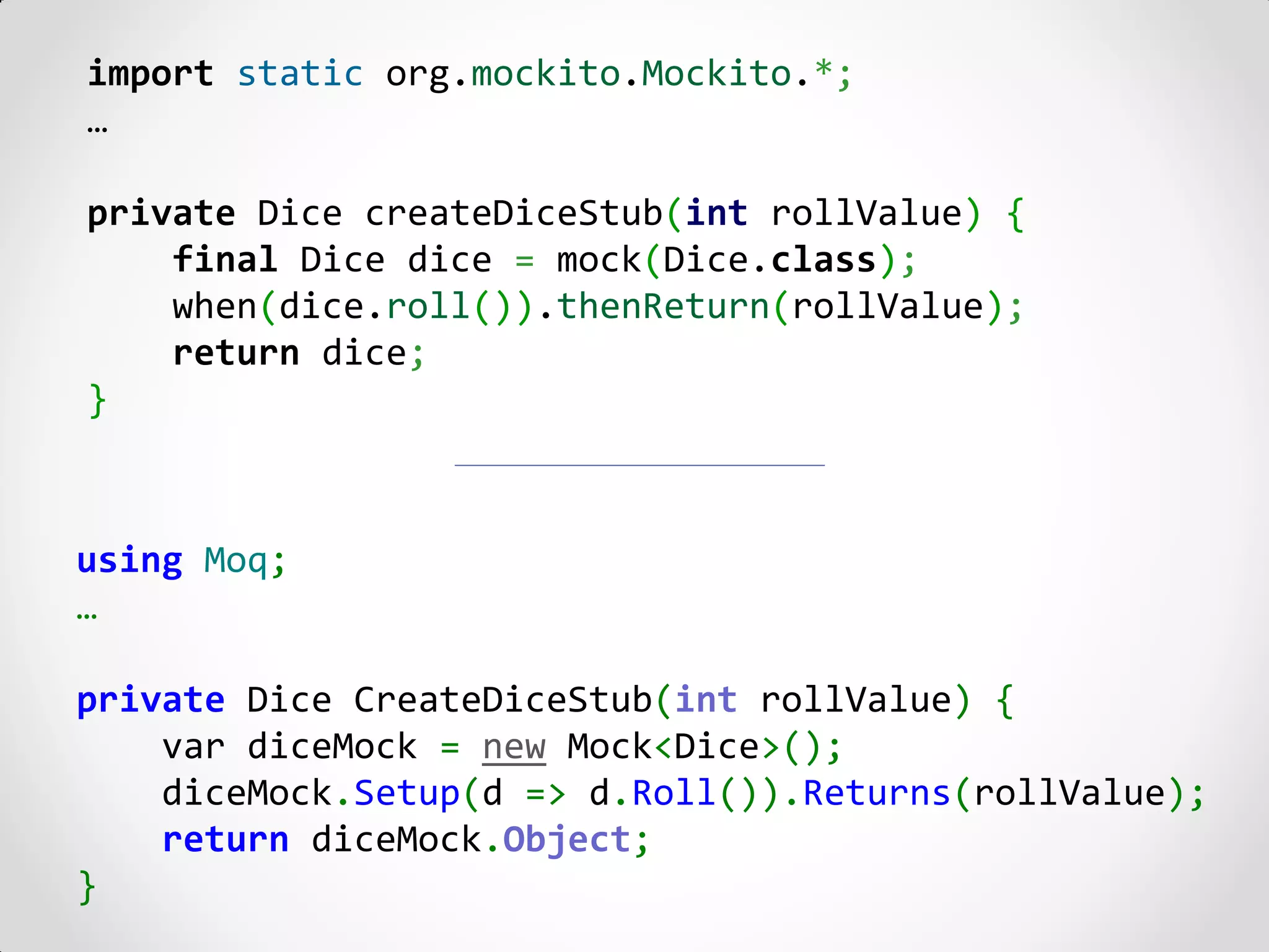 import static org.mockito.Mockito.*;
…

private Dice createDiceStub(int rollValue) {
    final Dice dice = mock(Dice.class);
    when(dice.roll()).thenReturn(rollValue);
    return dice;
}



using Moq;
…

private Dice CreateDiceStub(int rollValue) {
    var diceMock = new Mock<Dice>();
    diceMock.Setup(d => d.Roll()).Returns(rollValue);
    return diceMock.Object;
}
 