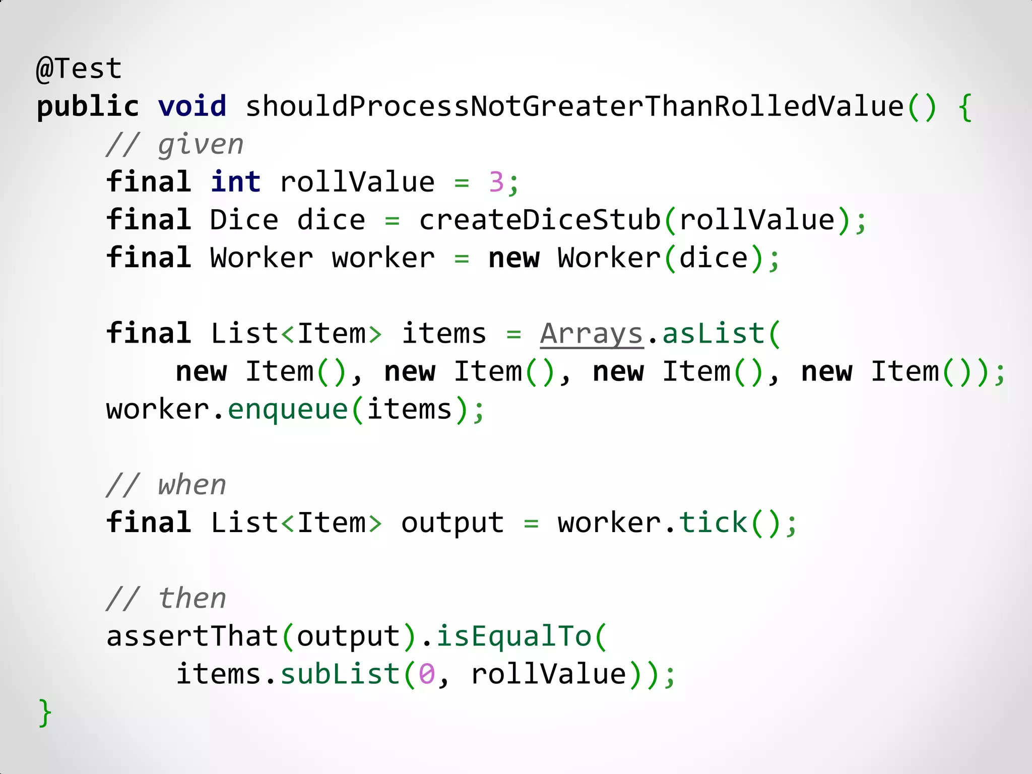 @Test
public void shouldProcessNotGreaterThanRolledValue() {
    // given
    final int rollValue = 3;
    final Dice dice = createDiceStub(rollValue);
    final Worker worker = new Worker(dice);

    final List<Item> items = Arrays.asList(
        new Item(), new Item(), new Item(), new Item());
    worker.enqueue(items);

    // when
    final List<Item> output = worker.tick();

    // then
    assertThat(output).isEqualTo(
        items.subList(0, rollValue));
}
 