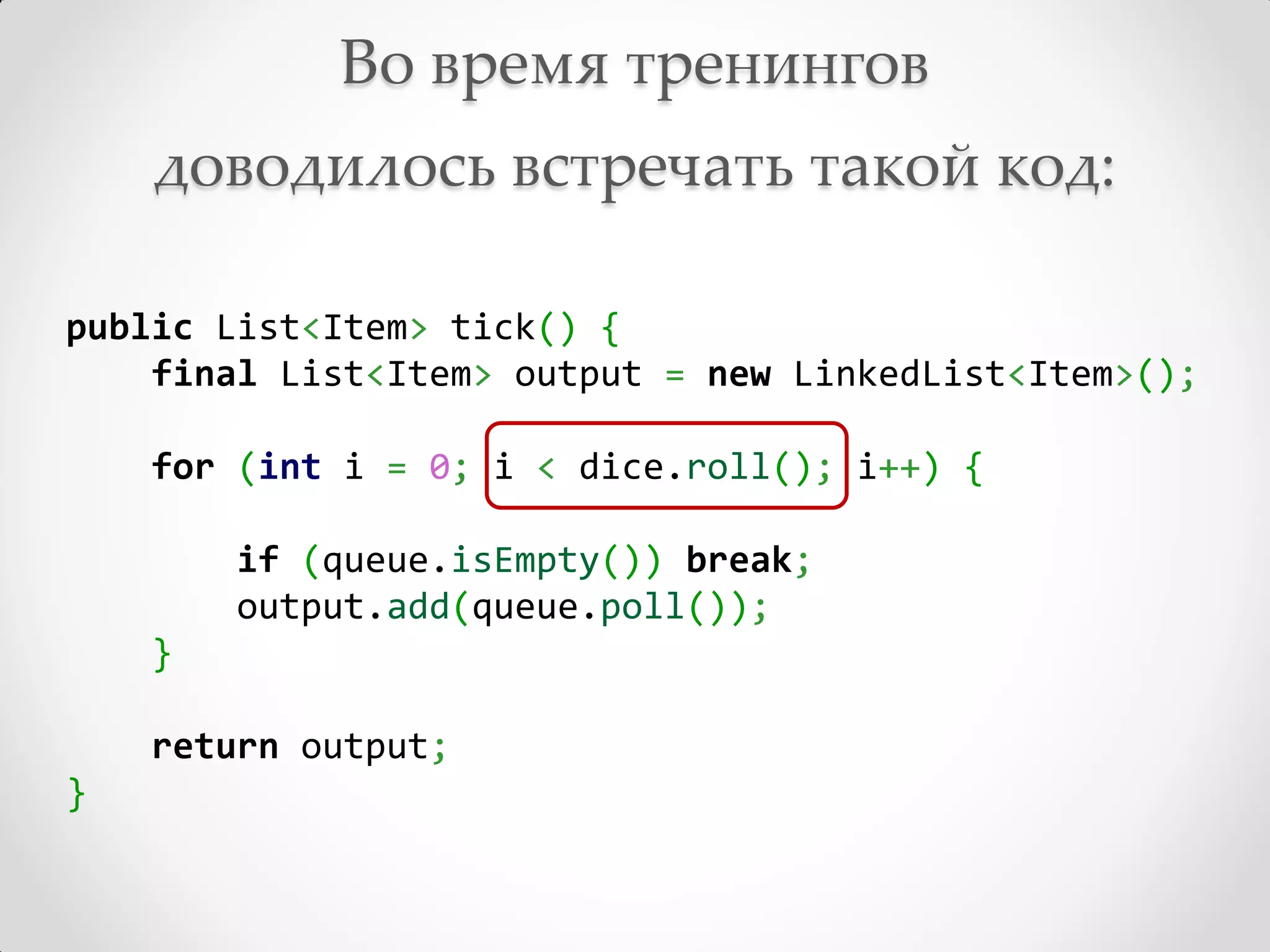 Во время тренингов
    доводилось встречать такой код:

public List<Item> tick() {
    final List<Item> output = new LinkedList<Item>();

    for (int i = 0; i < dice.roll(); i++) {

        if (queue.isEmpty()) break;
        output.add(queue.poll());
    }

    return output;
}
 